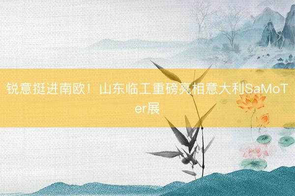 锐意挺进南欧！山东临工重磅亮相意大利SaMoTer展