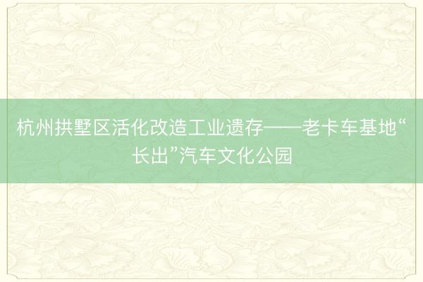 杭州拱墅区活化改造工业遗存——老卡车基地“长出”汽车文化公园