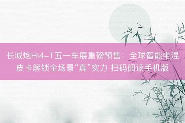长城炮Hi4-T五一车展重磅预售：全球智能电混皮卡解锁全场景“真”实力 扫码阅读手机版