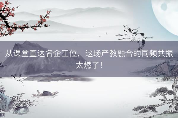 从课堂直达名企工位，这场产教融合的同频共振太燃了！