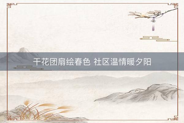 干花团扇绘春色 社区温情暖夕阳