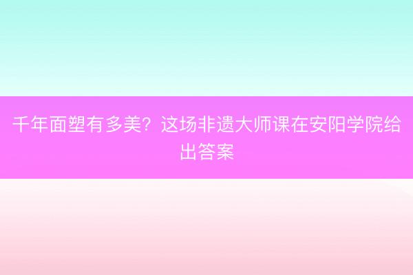千年面塑有多美？这场非遗大师课在安阳学院给出答案