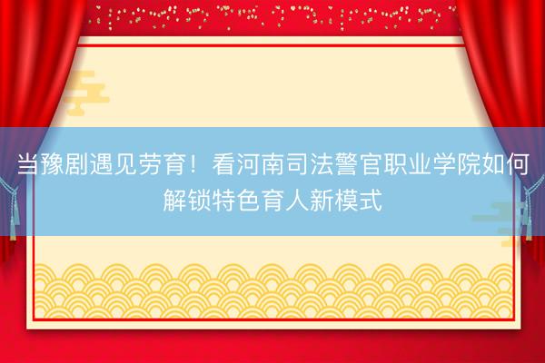 当豫剧遇见劳育！看河南司法警官职业学院如何解锁特色育人新模式