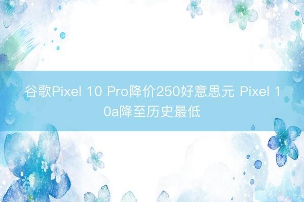 谷歌Pixel 10 Pro降价250好意思元 Pixel 10a降至历史最低
