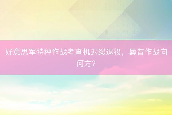 好意思军特种作战考查机迟缓退役，曩昔作战向何方？