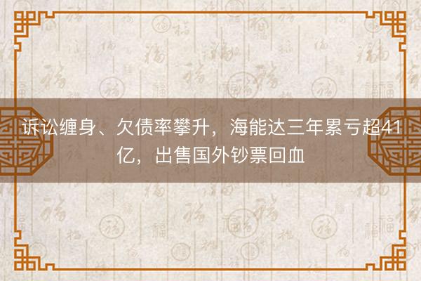诉讼缠身、欠债率攀升，海能达三年累亏超41亿，出售国外钞票回血
