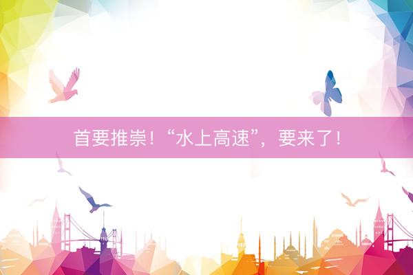首要推崇！“水上高速”，要来了！