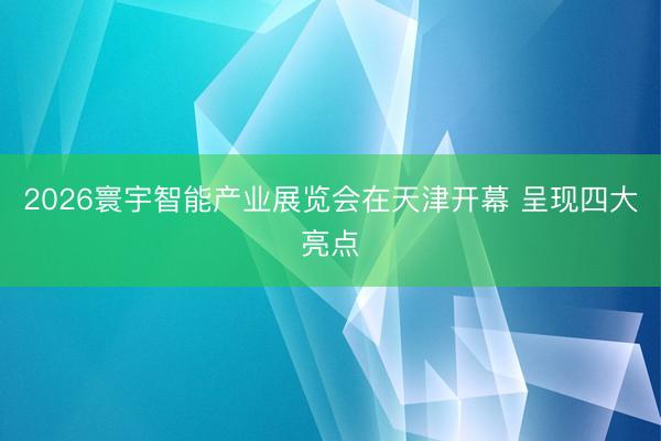 2026寰宇智能产业展览会在天津开幕 呈现四大亮点