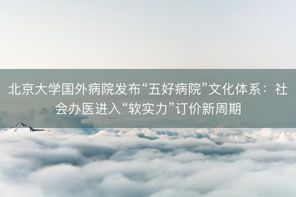北京大学国外病院发布“五好病院”文化体系：社会办医进入“软实力”订价新周期