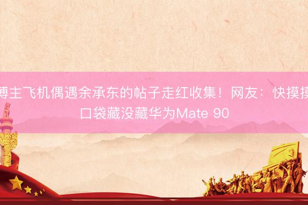 博主飞机偶遇余承东的帖子走红收集！网友：快摸摸口袋藏没藏华为Mate 90