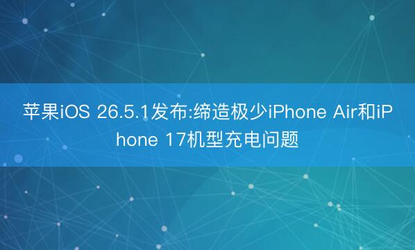 苹果iOS 26.5.1发布:缔造极少iPhone Air和iPhone 17机型充电问题