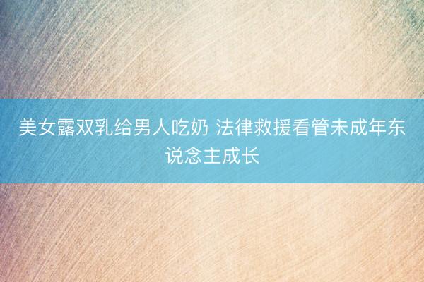 美女露双乳给男人吃奶 法律救援看管未成年东说念主成长
