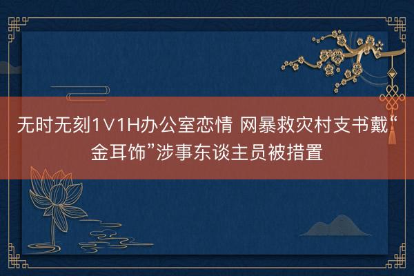 无时无刻1∨1H办公室恋情 网暴救灾村支书戴“金耳饰”涉事东谈主员被措置