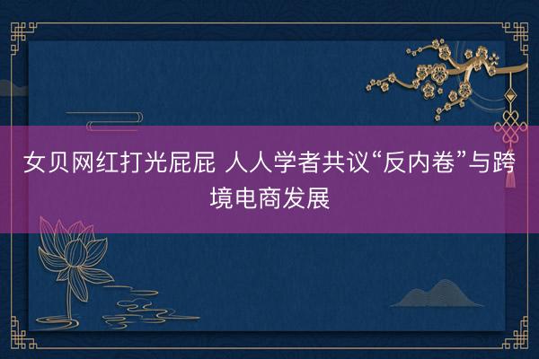 女贝网红打光屁屁 人人学者共议“反内卷”与跨境电商发展