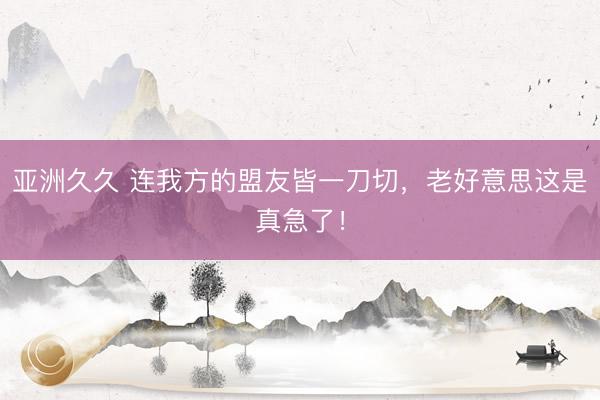亚洲久久 连我方的盟友皆一刀切，老好意思这是真急了！
