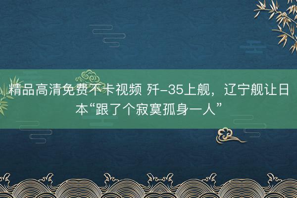 精品高清免费不卡视频 歼-35上舰，辽宁舰让日本“跟了个寂寞孤身一人”