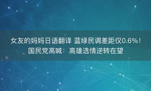 女友的妈妈日语翻译 蓝绿民调差距仅0.6%！国民党高喊：高雄选情逆转在望