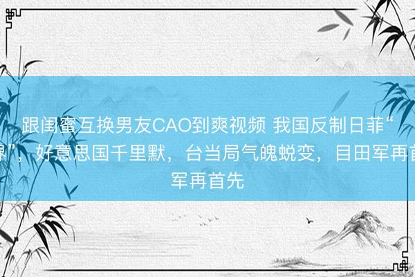 跟闺蜜互换男友CAO到爽视频 我国反制日菲“划界”，好意思国千里默，台当局气魄蜕变，目田军再首先