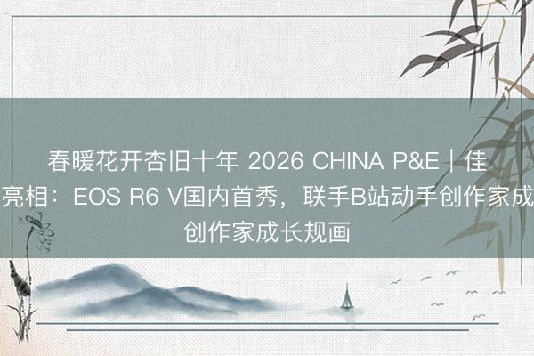 春暖花开杏旧十年 2026 CHINA P&E｜佳能重磅亮相：EOS R6 V国内首秀，联手B站动手创作家成长规画