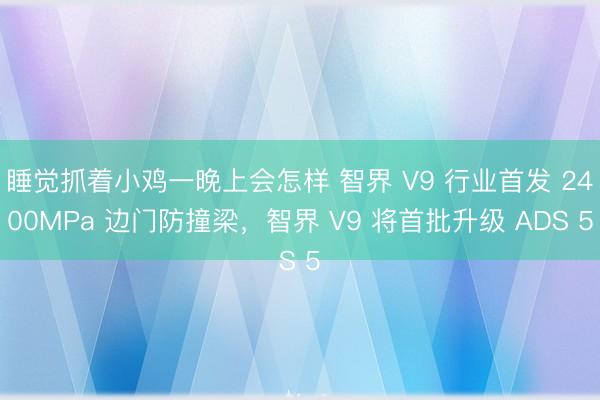 睡觉抓着小鸡一晚上会怎样 智界 V9 行业首发 2400MPa 边门防撞梁，智界 V9 将首批升级 ADS 5