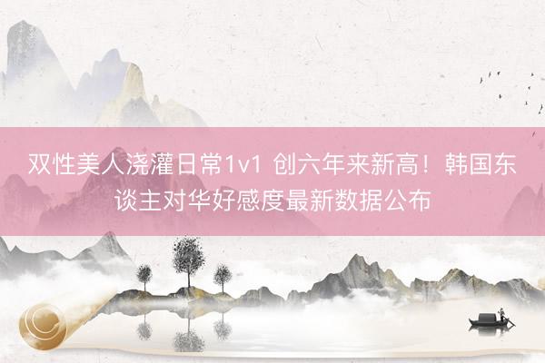 双性美人浇灌日常1v1 创六年来新高！韩国东谈主对华好感度最新数据公布