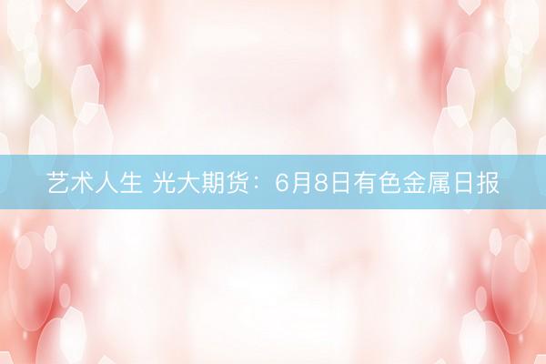 艺术人生 光大期货：6月8日有色金属日报