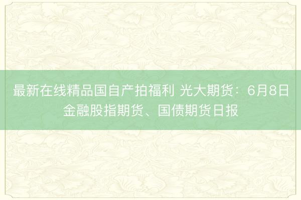 最新在线精品国自产拍福利 光大期货：6月8日金融股指期货、国债期货日报