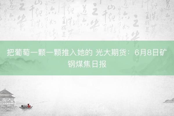 把葡萄一颗一颗推入她的 光大期货：6月8日矿钢煤焦日报