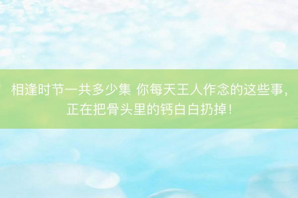 相逢时节一共多少集 你每天王人作念的这些事，正在把骨头里的钙白白扔掉！