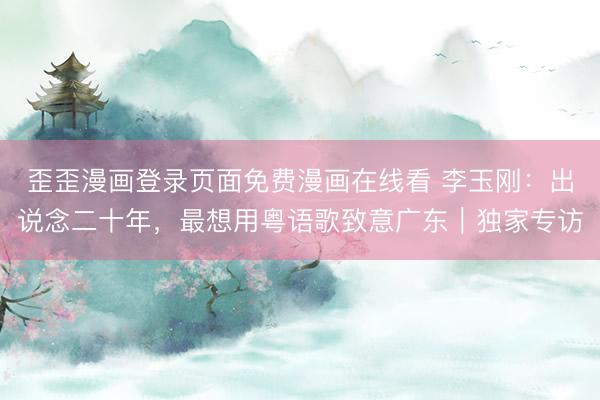 歪歪漫画登录页面免费漫画在线看 李玉刚：出说念二十年，最想用粤语歌致意广东︱独家专访