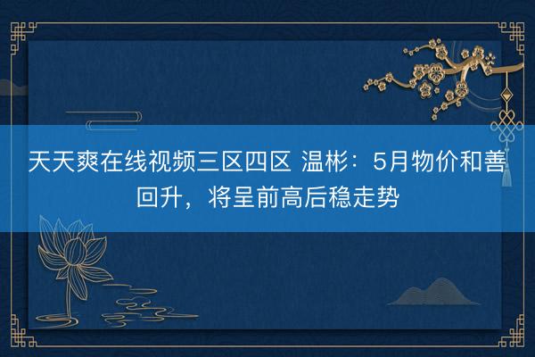 天天爽在线视频三区四区 温彬：5月物价和善回升，将呈前高后稳走势