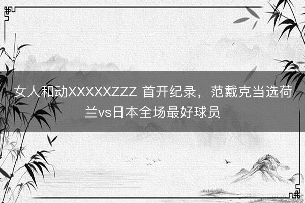 女人和动XXXXXZZZ 首开纪录,范戴克当选荷兰vs日本全场最好球员