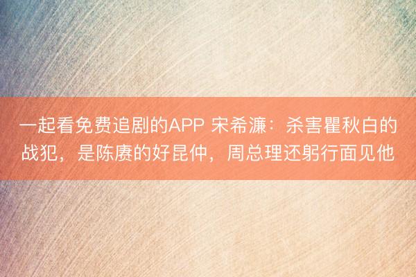一起看免费追剧的APP 宋希濂：杀害瞿秋白的战犯，是陈赓的好昆仲，周总理还躬行面见他