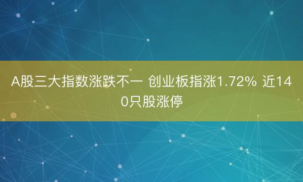 A股三大指数涨跌不一 创业板指涨1.72% 近140只股涨停