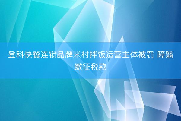 登科快餐连锁品牌米村拌饭运营主体被罚 障翳缴征税款