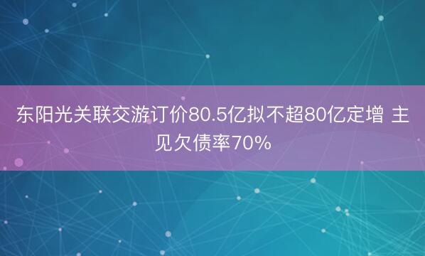 东阳光关联交游订价80.5亿拟不超80亿定增 主见欠债率70%