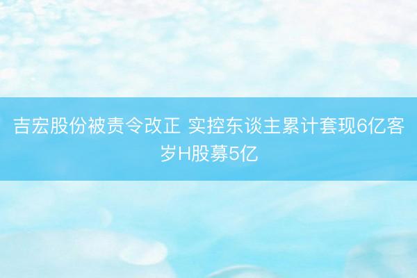 吉宏股份被责令改正 实控东谈主累计套现6亿客岁H股募5亿