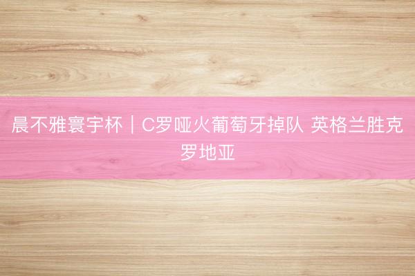 晨不雅寰宇杯｜C罗哑火葡萄牙掉队 英格兰胜克罗地亚