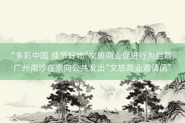 “多彩中国 佳节好物”文旅商业促进行为启幕，广州南沙在京向公共发出“文旅商业邀请函”