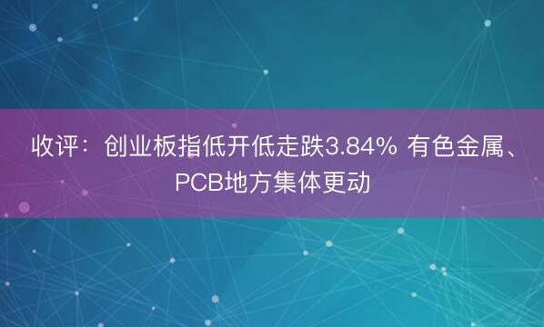 收评：创业板指低开低走跌3.84% 有色金属、PCB地方集体更动